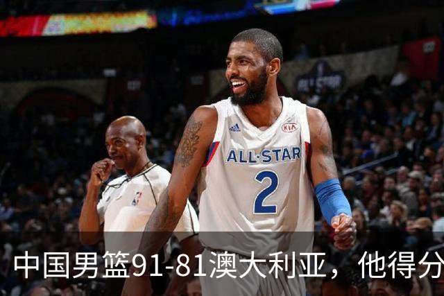 中国男篮91-81澳大利亚，他得分最高：单节轰13分 但不能过于高兴