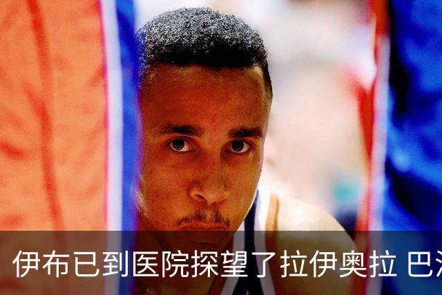 伊布已到医院探望了拉伊奥拉 巴洛特利也发声支持